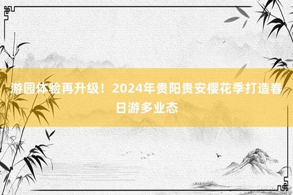 游园体验再升级!2024年贵阳贵安樱花季打造春日游多业态